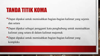 TANDA TITIK KOMA
•Dapat dipakai untuk memisahkan bagian-bagian kalimat yang sejenis
dan setara
•Dapat dipakai sebagai pengganti kata penghubung untuk memisahkan
kalimat yang setara di dalam kalimat majemuk
•Dapat dipakai untuk memisahkan bagian-bagian kalimat yang
kompleks
 