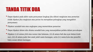 TANDA TITIK DUA
• Dapat dipakai pada akhir suatu pernyataan lengkap jika diikuti rangkaian atau pemerian
(tidak dipakai jika rangkaian atau perian itu merupakan pelengkap yang mengakhiri
pernyataan)
• Dipakai sesudah kata atau ungkapan yang memerlukan pemerian
• Dapat dipakai dalam teks drama sesudah kata yang menunjukkan pelaku dalam percakapan
• Dipakai (i) di antara jilid atau nomor dan halaman, (ii) di antara bab dan ayat dalam kitab
suci, (iii) di antara judul dan anak judul suatu karangan, serta (iv) nama kota dan penerbit
buku acuan dalam karangan
 