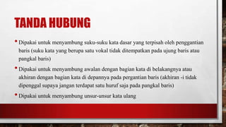 TANDA HUBUNG
•Dipakai untuk menyambung suku-suku kata dasar yang terpisah oleh penggantian
baris (suku kata yang berupa satu vokal tidak ditempatkan pada ujung baris atau
pangkal baris)
•Dipakai untuk menyambung awalan dengan bagian kata di belakangnya atau
akhiran dengan bagian kata di depannya pada pergantian baris (akhiran -i tidak
dipenggal supaya jangan terdapat satu huruf saja pada pangkal baris)
•Dipakai untuk menyambung unsur-unsur kata ulang
 