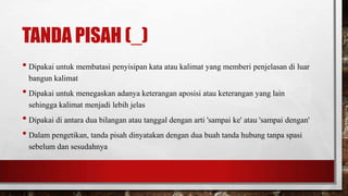 TANDA PISAH (_)
• Dipakai untuk membatasi penyisipan kata atau kalimat yang memberi penjelasan di luar
bangun kalimat
• Dipakai untuk menegaskan adanya keterangan aposisi atau keterangan yang lain
sehingga kalimat menjadi lebih jelas
• Dipakai di antara dua bilangan atau tanggal dengan arti 'sampai ke' atau 'sampai dengan'
• Dalam pengetikan, tanda pisah dinyatakan dengan dua buah tanda hubung tanpa spasi
sebelum dan sesudahnya
 
