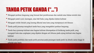 TANDA PETIK GANDA (“...”)
• Mengapit petikan langsung yang berasal dari pembicaraan dan naskah atau bahan tertulis lain
• Mengapit judul syair, karangan, atau bab buku yang dipakai dalam kalimat
• Mengapit istilah ilmiah yang kurang dikenal atau kata yang mempunyai arti khusus
• Tanda petik penutup mengikuti tanda baca yang mengakhiri petikan langsung.
• Tanda baca penutup kalimat atau bagian kalimat ditempatkan di belakang tanda petik yang
mengapit kata atau ungkapan yang dipakai dengan arti khusus pada ujung kalimat atau bagian
kalimat
• Tanda petik pembuka dan tanda petik penutup pada pasangan tanda petik itu ditulis sama tinggi di
sebelah atas baris
 