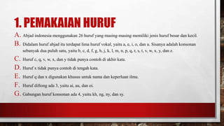 1. PEMAKAIAN HURUF
A. Abjad indonesia menggunakan 26 huruf yang masing-masing memiliki jenis huruf besar dan kecil.
B. Didalam huruf abjad itu terdapat lima huruf vokal, yaitu a, e, i, o, dan u. Sisanya adalah konsonan
sebanyak dua puluh satu, yaitu b, c, d, f, g, h, j, k, l, m, n, p, q, r, s, t, v, w, x, y, dan z.
C. Huruf c, q, v, w, x, dan y tidak punya contoh di akhir kata.
D. Huruf x tidak punya contoh di tengah kata.
E. Huruf q dan x digunakan khusus untuk nama dan keperluan ilmu.
F. Huruf diftong ada 3, yaitu ai, au, dan oi.
G. Gabungan huruf konsonan ada 4, yaitu kh, ng, ny, dan sy.
 