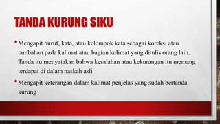 TANDA KURUNG SIKU
•Mengapit huruf, kata, atau kelompok kata sebagai koreksi atau
tambahan pada kalimat atau bagian kalimat yang ditulis orang lain.
Tanda itu menyatakan bahwa kesalahan atau kekurangan itu memang
terdapat di dalam naskah asli
•Mengapit keterangan dalam kalimat penjelas yang sudah bertanda
kurung
 