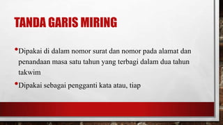 TANDA GARIS MIRING
•Dipakai di dalam nomor surat dan nomor pada alamat dan
penandaan masa satu tahun yang terbagi dalam dua tahun
takwim
•Dipakai sebagai pengganti kata atau, tiap
 
