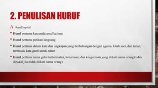 2. PENULISAN HURUF
A.Huruf kapital
• Huruf pertama kata pada awal kalimat
• Huruf pertama petikan langsung
• Huruf pertama dalam kata dan ungkapan yang berhubungan dengan agama, kitab suci, dan tuhan,
termasuk kata ganti untuk tuhan
• Huruf pertama nama gelar kehormatan, keturunan, dan keagamaan yang diikuti nama orang (tidak
dipakai jika tidak diikuti nama orang)
 