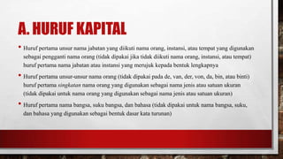 A. HURUF KAPITAL
• Huruf pertama unsur nama jabatan yang diikuti nama orang, instansi, atau tempat yang digunakan
sebagai pengganti nama orang (tidak dipakai jika tidak diikuti nama orang, instansi, atau tempat)
huruf pertama nama jabatan atau instansi yang merujuk kepada bentuk lengkapnya
• Huruf pertama unsur-unsur nama orang (tidak dipakai pada de, van, der, von, da, bin, atau binti)
huruf pertama singkatan nama orang yang digunakan sebagai nama jenis atau satuan ukuran
(tidak dipakai untuk nama orang yang digunakan sebagai nama jenis atau satuan ukuran)
• Huruf pertama nama bangsa, suku bangsa, dan bahasa (tidak dipakai untuk nama bangsa, suku,
dan bahasa yang digunakan sebagai bentuk dasar kata turunan)
 