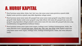 A. HURUF KAPITAL
• Huruf pertama nama tahun, bulan, hari, hari raya, dan unsur-unsur nama peristiwa sejarah (tidak
dipakai untuk peristiwa sejarah yang tidak digunakan sebagai nama)
• Huruf pertama unsur-unsur nama diri geografi dan unsur-unsur nama geografi yang diikuti nama diri
geografi (tidak dipakai untuk unsur geografi yang tidak diikuti oleh nama diri geografi dan nama diri
geografi yang digunakan sebagai penjelas nama jenis) nama diri atau nama diri geografi jika kata yang
mendahuluinya menggambarkan kekhasan budaya
• Huruf pertama semua unsur nama resmi negara, lembaga resmi, lembaga ketatanegaraan, badan, dan
nama dokumen resmi, kecuali kata tugas, seperti dan, oleh, atau, dan untuk (tidak dipakai untuk kata
yang bukan nama resmi negara, lembaga resmi, lembaga ketatanegaraan, badan, dan nama dokumen
resmi)
 