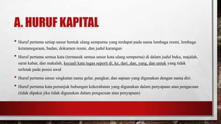 A. HURUF KAPITAL
• Huruf pertama setiap unsur bentuk ulang sempurna yang terdapat pada nama lembaga resmi, lembaga
ketatanegaraan, badan, dokumen resmi, dan judul karangan
• Huruf pertama semua kata (termasuk semua unsur kata ulang sempurna) di dalam judul buku, majalah,
surat kabar, dan makalah, kecuali kata tugas seperti di, ke, dari, dan, yang, dan untuk yang tidak
terletak pada posisi awal
• Huruf pertama unsur singkatan nama gelar, pangkat, dan sapaan yang digunakan dengan nama diri.
• Huruf pertama kata penunjuk hubungan kekerabatan yang digunakan dalam penyapaan atau pengacuan
(tidak dipakai jika tidak digunakan dalam pengacuan atau penyapaan)
 