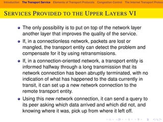 Introduction The Transport Service Elements of Transport Protocols Congestion Control The Internet Transport Protocols: SERVICES PROVIDED TO THE UPPER LAYERS VI 
The only possibility is to put on top of the network layer 
another layer that improves the quality of the service. 
If, in a connectionless network, packets are lost or 
mangled, the transport entity can detect the problem and 
compensate for it by using retransmissions. 
If, in a connection-oriented network, a transport entity is 
informed halfway through a long transmission that its 
network connection has been abruptly terminated, with no 
indication of what has happened to the data currently in 
transit, it can set up a new network connection to the 
remote transport entity. 
Using this new network connection, it can send a query to 
its peer asking which data arrived and which did not, and 
knowing where it was, pick up from where it left off. 
 