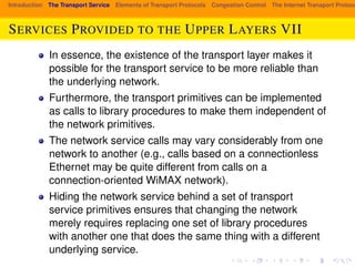 Introduction The Transport Service Elements of Transport Protocols Congestion Control The Internet Transport Protocols: SERVICES PROVIDED TO THE UPPER LAYERS VII 
In essence, the existence of the transport layer makes it 
possible for the transport service to be more reliable than 
the underlying network. 
Furthermore, the transport primitives can be implemented 
as calls to library procedures to make them independent of 
the network primitives. 
The network service calls may vary considerably from one 
network to another (e.g., calls based on a connectionless 
Ethernet may be quite different from calls on a 
connection-oriented WiMAX network). 
Hiding the network service behind a set of transport 
service primitives ensures that changing the network 
merely requires replacing one set of library procedures 
with another one that does the same thing with a different 
underlying service. 
 