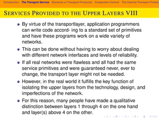 Introduction The Transport Service Elements of Transport Protocols Congestion Control The Internet Transport Protocols: SERVICES PROVIDED TO THE UPPER LAYERS VIII 
By virtue of the transportlayer, application programmers 
can write code accord- ing to a standard set of primitives 
and have these programs work on a wide variety of 
networks. 
This can be done without having to worry about dealing 
with different network interfaces and levels of reliability. 
If all real networks were flawless and all had the same 
service primitives and were guaranteed never, ever to 
change, the transport layer might not be needed. 
However, in the real world it fulfills the key function of 
isolating the upper layers from the technology, design, and 
imperfections of the network. 
For this reason, many people have made a qualitative 
distinction between layers 1 through 4 on the one hand 
and layer(s) above 4 on the other. 
 