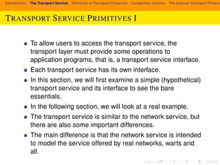 Introduction The Transport Service Elements of Transport Protocols Congestion Control The Internet Transport Protocols: TRANSPORT SERVICE PRIMITIVES I 
To allow users to access the transport service, the 
transport layer must provide some operations to 
application programs, that is, a transport service interface. 
Each transport service has its own interface. 
In this section, we will first examine a simple (hypothetical) 
transport service and its interface to see the bare 
essentials. 
In the following section, we will look at a real example. 
The transport service is similar to the network service, but 
there are also some important differences. 
The main difference is that the network service is intended 
to model the service offered by real networks, warts and 
all. 
 
