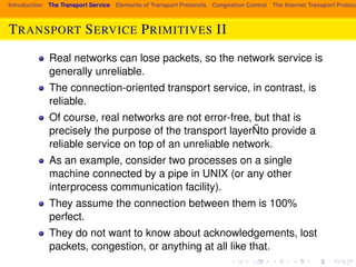 Introduction The Transport Service Elements of Transport Protocols Congestion Control The Internet Transport Protocols: TRANSPORT SERVICE PRIMITIVES II 
Real networks can lose packets, so the network service is 
generally unreliable. 
The connection-oriented transport service, in contrast, is 
reliable. 
Of course, real networks are not error-free, but that is 
precisely the purpose of the transport layerÑto provide a 
reliable service on top of an unreliable network. 
As an example, consider two processes on a single 
machine connected by a pipe in UNIX (or any other 
interprocess communication facility). 
They assume the connection between them is 100% 
perfect. 
They do not want to know about acknowledgements, lost 
packets, congestion, or anything at all like that. 
 