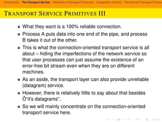 Introduction The Transport Service Elements of Transport Protocols Congestion Control The Internet Transport Protocols: TRANSPORT SERVICE PRIMITIVES III 
What they want is a 100% reliable connection. 
Process A puts data into one end of the pipe, and process 
B takes it out of the other. 
This is what the connection-oriented transport service is all 
about – hiding the imperfections of the network service so 
that user processes can just assume the existence of an 
error-free bit stream even when they are on different 
machines. 
As an aside, the transport layer can also provide unreliable 
(datagram) service. 
However, there is relatively little to say about that besides 
Ô“it’s datagrams”, 
So we will mainly concentrate on the connection-oriented 
transport service here. 
 