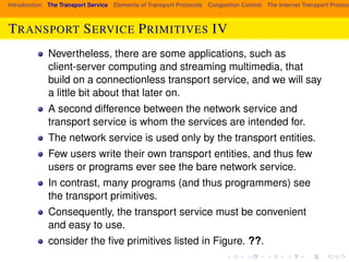 Introduction The Transport Service Elements of Transport Protocols Congestion Control The Internet Transport Protocols: TRANSPORT SERVICE PRIMITIVES IV 
Nevertheless, there are some applications, such as 
client-server computing and streaming multimedia, that 
build on a connectionless transport service, and we will say 
a little bit about that later on. 
A second difference between the network service and 
transport service is whom the services are intended for. 
The network service is used only by the transport entities. 
Few users write their own transport entities, and thus few 
users or programs ever see the bare network service. 
In contrast, many programs (and thus programmers) see 
the transport primitives. 
Consequently, the transport service must be convenient 
and easy to use. 
consider the five primitives listed in Figure. ??. 
 