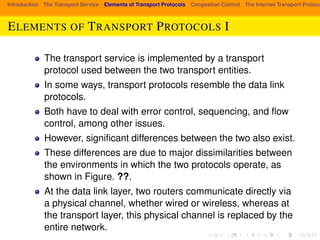 Introduction The Transport Service Elements of Transport Protocols Congestion Control The Internet Transport Protocols: ELEMENTS OF TRANSPORT PROTOCOLS I 
The transport service is implemented by a transport 
protocol used between the two transport entities. 
In some ways, transport protocols resemble the data link 
protocols. 
Both have to deal with error control, sequencing, and flow 
control, among other issues. 
However, significant differences between the two also exist. 
These differences are due to major dissimilarities between 
the environments in which the two protocols operate, as 
shown in Figure. ??. 
At the data link layer, two routers communicate directly via 
a physical channel, whether wired or wireless, whereas at 
the transport layer, this physical channel is replaced by the 
entire network. 
 