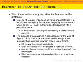Introduction The Transport Service Elements of Transport Protocols Congestion Control The Internet Transport Protocols: ELEMENTS OF TRANSPORT PROTOCOLS II 
This difference has many important implications for the 
protocols: 
1 Over point-to-point links such as wires or optical fiber, it is 
usually not necessary for a router to specify which router it 
wants to talk to – each outgoing line leads directly to a 
particular router. 
In the transport layer, explicit addressing of destinations is 
required. 
2 The process of establishing a connection over the wire of 
Figure. ?? (a) is simple: the other end is always there 
(unless it has crashed, in which case it is not there). 
Either way, there is not much to do. 
Even on wireless links, the process is not much different. 
Just sending a message is sufficient to have it reach all other 
destinations. 
If the message is not acknowledged due to an error, it can 
be resent. 
 