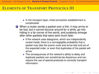 Introduction The Transport Service Elements of Transport Protocols Congestion Control The Internet Transport Protocols: ELEMENTS OF TRANSPORT PROTOCOLS III 
In the transport layer, initial connection establishment is 
complicated. 
3 When a router sends a packet over a link, it may arrive or 
be lost, but it cannot bounce around for a while, go into 
hiding in a far corner of the world, and suddenly emerge 
after other packets that were sent much later. 
If the network uses datagrams, which are independently 
routed inside, there is a nonnegligible probability that a 
packet may take the scenic route and arrive late and out of 
the expected order, or even that duplicates of the packet will 
arrive. 
The consequences of the network’s ability to delay and 
duplicate packets can sometimes be disastrous and can 
require the use of special protocols to correctly transport 
information. 
 