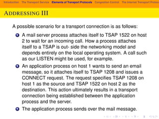 Introduction The Transport Service Elements of Transport Protocols Congestion Control The Internet Transport Protocols: ADDRESSING III 
A possible scenario for a transport connection is as follows: 
1 A mail server process attaches itself to TSAP 1522 on host 
2 to wait for an incoming call. How a process attaches 
itself to a TSAP is out- side the networking model and 
depends entirely on the local operating system. A call such 
as our LISTEN might be used, for example. 
2 An application process on host 1 wants to send an email 
message, so it attaches itself to TSAP 1208 and issues a 
CONNECT request. The request specifies TSAP 1208 on 
host 1 as the source and TSAP 1522 on host 2 as the 
destination. This action ultimately results in a transport 
connection being established between the application 
process and the server. 
3 The application process sends over the mail message. 
 