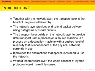 Introduction The Transport Service Elements of Transport Protocols Congestion Control The Internet Transport Protocols: INTRODUCTION I 
Together with the network layer, the transport layer is the 
heart of the protocol hierarchy. 
The network layer provides end-to-end packet delivery 
using datagrams or virtual circuits. 
The transport layer builds on the network layer to provide 
data transport from a process on a source machine to a 
process on a destination machine with a desired level of 
reliability that is independent of the physical networks 
currently in use. 
It provides the abstractions that applications need to use 
the network. 
Without the transport layer, the whole concept of layered 
protocols would make little sense. 
 