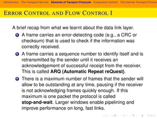 Introduction The Transport Service Elements of Transport Protocols Congestion Control The Internet Transport Protocols: ERROR CONTROL AND FLOW CONTROL I 
A brief recap from what we learnt about the data link layer. 
1 A frame carries an error-detecting code (e.g., a CRC or 
checksum) that is used to check if the information was 
correctly received. 
2 A frame carries a sequence number to identify itself and is 
retransmitted by the sender until it receives an 
acknowledgement of successful receipt from the receiver. 
This is called ARQ (Automatic Repeat reQuest). 
3 There is a maximum number of frames that the sender will 
allow to be outstanding at any time, pausing if the receiver 
is not acknowledging frames quickly enough. If this 
maximum is one packet the protocol is called 
stop-and-wait. Larger windows enable pipelining and 
improve performance on long, fast links. 
 