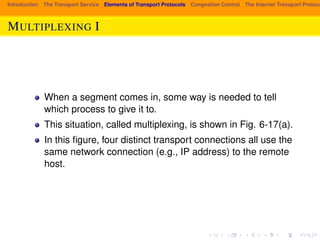 Introduction The Transport Service Elements of Transport Protocols Congestion Control The Internet Transport Protocols: MULTIPLEXING I 
When a segment comes in, some way is needed to tell 
which process to give it to. 
This situation, called multiplexing, is shown in Fig. 6-17(a). 
In this figure, four distinct transport connections all use the 
same network connection (e.g., IP address) to the remote 
host. 
 