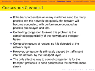 Introduction The Transport Service Elements of Transport Protocols Congestion Control The Internet Transport Protocols: CONGESTION CONTROL I 
If the transport entities on many machines send too many 
packets into the network too quickly, the network will 
become congested, with performance degraded as 
packets are delayed and lost. 
Controlling congestion to avoid this problem is the 
combined responsibility of the network and transport 
layers. 
Congestion occurs at routers, so it is detected at the 
network layer. 
However, congestion is ultimately caused by traffic sent 
into the network by the transport layer. 
The only effective way to control congestion is for the 
transport protocols to send packets into the network more 
slowly. 
 