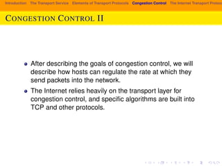 Introduction The Transport Service Elements of Transport Protocols Congestion Control The Internet Transport Protocols: CONGESTION CONTROL II 
After describing the goals of congestion control, we will 
describe how hosts can regulate the rate at which they 
send packets into the network. 
The Internet relies heavily on the transport layer for 
congestion control, and specific algorithms are built into 
TCP and other protocols. 
 