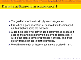 Introduction The Transport Service Elements of Transport Protocols Congestion Control The Internet Transport Protocols: DESIRABLE BANDWIDTH ALLOCATION I 
The goal is more than to simply avoid congestion. 
It is to find a good allocation of bandwidth to the transport 
entities that are using the network. 
A good allocation will deliver good performance because it 
uses all the available bandwidth but avoids congestion, it 
will be fair across competing transport entities, and it will 
quickly track changes in traffic demands. 
We will make each of these criteria more precise in turn. 
 