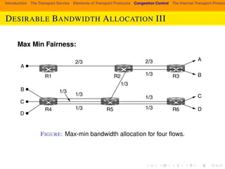 spare capacity. However, this capacity cannot be given to any of the flows without 
decreasing the capacity of another, lower flow. For example, if more of the band-width 
Introduction The Transport Service Elements of Transport Protocols Congestion Control The Internet Transport Protocols: DESIRABLE BANDWIDTH ALLOCATION III 
on the link between R2 and R3 is given to flow B, there will be less for flow 
This is reasonable as flow A already has more bandwidth. However, the ca-pacity 
of flow C or D (or both) must be decreased to give more bandwidth to B, 
and these flows will have less bandwidth than B. Thus, the allocation is max-min 
fair. 
Max Min Fairness: 
2/3 
1/3 
1/3 
R1 R2 
A 
B 
C 
D 
1/3 
2/3 
1/3 
1/3 1/3 
1/3 
A 
B 
C 
D 
R4 
R3 
R5 R6 
Figure 6-20. Max-min bandwidth allocation for four flows. 
FIGURE: Max-min bandwidth allocation for four flows. 
Max-min allocations can be computed given a global knowledge of the net-work. 
An intuitive way to think about them is to imagine that the rate for all of the 
 