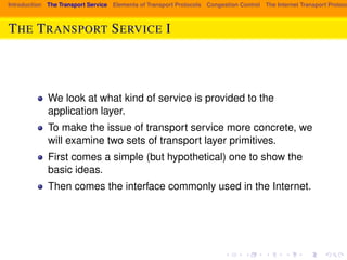 Introduction The Transport Service Elements of Transport Protocols Congestion Control The Internet Transport Protocols: THE TRANSPORT SERVICE I 
We look at what kind of service is provided to the 
application layer. 
To make the issue of transport service more concrete, we 
will examine two sets of transport layer primitives. 
First comes a simple (but hypothetical) one to show the 
basic ideas. 
Then comes the interface commonly used in the Internet. 
 