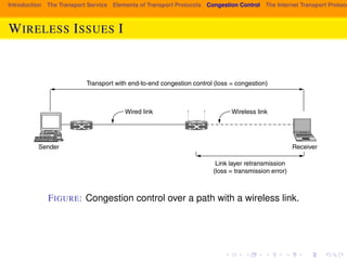 higher layers. 
Fig. 6-26 shows a path with a wired and wireless link for which the masking 
Introduction The Transport Service Elements of Transport Protocols Congestion Control The Internet Transport Protocols: strategy is used. There are two aspects to note. First, the sender does not neces-sarily 
WIRELESS know that ISSUES the path I 
includes a wireless link, since all it sees is the wired link 
to which it is attached. Internet paths are heterogeneous and there is no general 
method for the sender to tell what kind of links comprise the path. This compli-cates 
the congestion control problem, as there is no easy way to use one protocol 
for wireless links and another protocol for wired links. 
Transport with end-to-end congestion control (loss = congestion) 
Wired link 
Wireless link 
Sender Receiver 
Link layer retransmission 
(loss = transmission error) 
Figure 6-26. Congestion control over a path with a wireless link. 
FIGURE: Congestion control over a path with a wireless link. 
The second aspect is a puzzle. The figure shows two mechanisms that are 
driven by loss: link layer frame retransmissions, and transport layer congestion 
control. The puzzle is how these two mechanisms can co-exist without getting 
confused. After all, a loss should cause only one mechanism to take action be-cause 
it is either a transmission error or a congestion signal. It cannot be both. If 
both mechanisms take action (by retransmitting the frame and slowing down the 
 