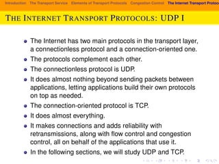 Introduction The Transport Service Elements of Transport Protocols Congestion Control The Internet Transport Protocols: THE INTERNET TRANSPORT PROTOCOLS: UDP I 
The Internet has two main protocols in the transport layer, 
a connectionless protocol and a connection-oriented one. 
The protocols complement each other. 
The connectionless protocol is UDP. 
It does almost nothing beyond sending packets between 
applications, letting applications build their own protocols 
on top as needed. 
The connection-oriented protocol is TCP. 
It does almost everything. 
It makes connections and adds reliability with 
retransmissions, along with flow control and congestion 
control, all on behalf of the applications that use it. 
In the following sections, we will study UDP and TCP. 
 