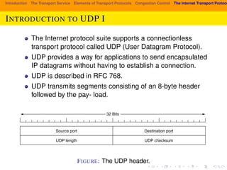 Introduction The Transport Service Elements of Transport Protocols Congestion Control The Internet Transport Protocols: INTRODUCTION 542 TO UDP THE TRANSPORT I 
LAYER CHAP. 6 
UDP transmits segments consisting of an 8-byte header followed by the pay-load. 
The header is shown in Fig. 6-27. The two ports serve to identify the end-points 
within the source and destination machines. When a UDP packet arrives, 
The Internet protocol suite supports a connectionless 
transport protocol called UDP (User Datagram Protocol). 
UDP provides a way for applications to send encapsulated 
IP datagrams without having to establish a connection. 
UDP is described in RFC 768. 
UDP transmits segments consisting of an 8-byte header 
followed by the pay- load. 
its payload is handed to the process attached to the destination port. This attach-ment 
occurs when the BIND primitive or something similar is used, as we saw in 
Fig. 6-6 for TCP (the binding process is the same for UDP). Think of ports as 
mailboxes that applications can rent to receive packets. We will have more to say 
about them when we describe TCP, which also uses ports. In fact, the main value 
of UDP over just using raw IP is the addition of the source and destination ports. 
Without the port fields, the transport layer would not know what to do with each 
incoming packet. With them, it delivers the embedded segment to the correct ap-plication. 
32 Bits 
Source port 
UDP length 
Destination port 
UDP checksum 
Figure 6-27. The UDP header. 
FIGURE: The UDP header. 
The source port is primarily needed when a reply must be sent back to the 
source. By copying the Source port field from the incoming segment into the 
 