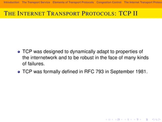 Introduction The Transport Service Elements of Transport Protocols Congestion Control The Internet Transport Protocols: THE INTERNET TRANSPORT PROTOCOLS: TCP II 
TCP was designed to dynamically adapt to properties of 
the internetwork and to be robust in the face of many kinds 
of failures. 
TCP was formally defined in RFC 793 in September 1981. 
 