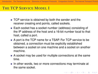Introduction The Transport Service Elements of Transport Protocols Congestion Control The Internet Transport Protocols: THE TCP SERVICE MODEL I 
TCP service is obtained by both the sender and the 
receiver creating end points, called sockets. 
Each socket has a socket number (address) consisting of 
the IP address of the host and a 16-bit number local to that 
host, called a port. 
A port is the TCP name for a TSAP. For TCP service to be 
obtained, a connection must be explicitly established 
between a socket on one machine and a socket on another 
machine. 
A socket may be used for multiple connections at the same 
time. 
In other words, two or more connections may terminate at 
the same socket. 
 