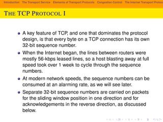 Introduction The Transport Service Elements of Transport Protocols Congestion Control The Internet Transport Protocols: THE TCP PROTOCOL I 
A key feature of TCP, and one that dominates the protocol 
design, is that every byte on a TCP connection has its own 
32-bit sequence number. 
When the Internet began, the lines between routers were 
mostly 56-kbps leased lines, so a host blasting away at full 
speed took over 1 week to cycle through the sequence 
numbers. 
At modern network speeds, the sequence numbers can be 
consumed at an alarming rate, as we will see later. 
Separate 32-bit sequence numbers are carried on packets 
for the sliding window position in one direction and for 
acknowledgements in the reverse direction, as discussed 
below. 
 