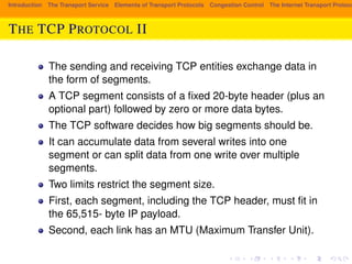 Introduction The Transport Service Elements of Transport Protocols Congestion Control The Internet Transport Protocols: THE TCP PROTOCOL II 
The sending and receiving TCP entities exchange data in 
the form of segments. 
A TCP segment consists of a fixed 20-byte header (plus an 
optional part) followed by zero or more data bytes. 
The TCP software decides how big segments should be. 
It can accumulate data from several writes into one 
segment or can split data from one write over multiple 
segments. 
Two limits restrict the segment size. 
First, each segment, including the TCP header, must fit in 
the 65,515- byte IP payload. 
Second, each link has an MTU (Maximum Transfer Unit). 
 
