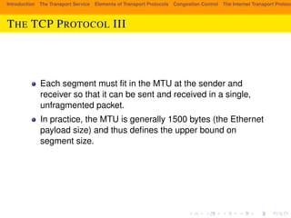 Introduction The Transport Service Elements of Transport Protocols Congestion Control The Internet Transport Protocols: THE TCP PROTOCOL III 
Each segment must fit in the MTU at the sender and 
receiver so that it can be sent and received in a single, 
unfragmented packet. 
In practice, the MTU is generally 1500 bytes (the Ethernet 
payload size) and thus defines the upper bound on 
segment size. 
 