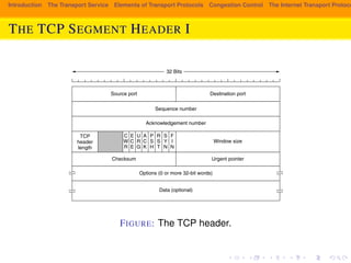 6.5.4 The TCP Segment Header 
Introduction The Transport Service Elements of Transport Protocols Congestion Control The Internet Transport Protocols: Figure 6-36 shows the layout of a TCP segment. Every segment begins with a 
THE TCP fixed-SEGMENT format, 20-byte header. HEADER The fixed header I 
may be followed by header op-tions. 
After the options, if any, up to 65,535 − 20 − 20 = 65,495 data bytes may 
follow, where the first 20 refer to the IP header and the second to the TCP header. 
Segments without any data are legal and are commonly used for acknowledge-ments 
and control messages. 
32 Bits 
Source port Destination port 
Sequence number 
Acknowledgement number 
TCP 
header 
length 
URG 
ACK 
PSH 
RST 
SYN 
FIN 
Window size 
Checksum Urgent pointer 
Options (0 or more 32-bit words) 
Data (optional) 
ECE 
CWR 
Figure 6-36. The TCP header. 
FIGURE: The TCP header. 
Let us dissect the TCP header field by field. The Source port and Destination 
port fields identify the local end points of the connection. A TCP port plus its 
host’s IP address forms a 48-bit unique end point. The source and destination end 
points together identify the connection. This connection identifier is called a 5 
tuple because it consists of five pieces of information: the protocol (TCP), source 
 
