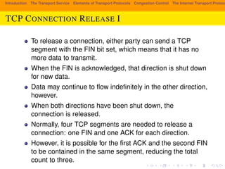 Introduction The Transport Service Elements of Transport Protocols Congestion Control The Internet Transport Protocols: TCP CONNECTION RELEASE I 
To release a connection, either party can send a TCP 
segment with the FIN bit set, which means that it has no 
more data to transmit. 
When the FIN is acknowledged, that direction is shut down 
for new data. 
Data may continue to flow indefinitely in the other direction, 
however. 
When both directions have been shut down, the 
connection is released. 
Normally, four TCP segments are needed to release a 
connection: one FIN and one ACK for each direction. 
However, it is possible for the first ACK and the second FIN 
to be contained in the same segment, reducing the total 
count to three. 
 