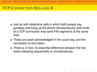 Introduction The Transport Service Elements of Transport Protocols Congestion Control The Internet Transport Protocols: TCP CONNECTION RELEASE II 
Just as with telephone calls in which both people say 
goodbye and hang up the phone simultaneously, both ends 
of a TCP connection may send FIN segments at the same 
time. 
These are each acknowledged in the usual way, and the 
connection is shut down. 
There is, in fact, no essential difference between the two 
hosts releasing sequentially or simultaneously. 
 