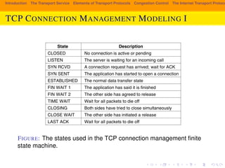 Introduction The Transport Service Elements of Transport Protocols Congestion Control The Internet Transport Protocols: TCP CONNECTION MANAGEMENT MODELING I 
SEC. 6.5 THE INTERNET TRANSPORT PROTOCOLS: TCP 563 
State Description 
CLOSED No connection is active or pending 
LISTEN The server is waiting for an incoming call 
SYN RCVD A connection request has arrived; wait for ACK 
SYN SENT The application has started to open a connection 
ESTABLISHED The normal data transfer state 
FIN WAIT 1 The application has said it is finished 
FIN WAIT 2 The other side has agreed to release 
TIME WAIT Wait for all packets to die off 
CLOSING Both sides have tried to close simultaneously 
CLOSE WAIT The other side has initiated a release 
LAST ACK Wait for all packets to die off 
Figure 6-38. The states used in the TCP connection management finite state machine. 
FIGURE: The states used in the TCP connection management finite 
state machine. 
Each line in Fig. 6-39 is marked by an event/action pair. The event can either be 
a user-initiated system call (CONNECT, LISTEN, SEND, or CLOSE), a segment arrival 
(SYN, FIN, ACK, or RST), or, in one case, a timeout of twice the maximum packet 
lifetime. The action is the sending of a control segment (SYN, FIN, or RST) or 
 