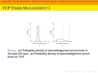 Introduction The Transport Service Elements of Transport Protocols Congestion Control The Internet Transport Protocols: TCP TIMER MANAGEMENT I 
SEC. 6.5 THE INTERNET TRANSPORT PROTOCOLS: TCP 569 
microseconds and is highly predictable (i.e., has a low variance), so the timer can 
be set to go off just slightly after the acknowledgement is expected, as shown in 
Fig. 6-42(a). Since acknowledgements are rarely delayed in the data link layer 
(due to lack of congestion), the absence of an acknowledgement at the expected 
time generally means either the frame or the acknowledgement has been lost. 
0.3 T T1 T2 
0.2 
Probability 
0.1 
0 
0 10 20 
Round-trip time (microseconds) 
(a) (b) 0.3 
0.2 
0.1 
0 
Probability 
30 40 50 0 10 20 
30 40 50 
Round-trip time (milliseconds) 
Figure 6-42. (a) Probability density of acknowledgement arrival times in the 
data link layer. (b) Probability density of acknowledgement arrival times for TCP. 
TCP is faced with a radically different environment. The probability density 
function for the time it takes for a TCP acknowledgement to come back looks 
more like Fig. 6-42(b) than Fig. 6-42(a). It is larger and more variable. Deter-mining 
the round-trip time to the destination is tricky. Even when it is known, 
deciding on the timeout interval is also difficult. If the timeout is set too short, 
say, T1 in Fig. 6-42(b), unnecessary retransmissions will occur, clogging the In-ternet 
with useless packets. If it is set too long (e.g., T2), performance will suffer 
due to the long retransmission delay whenever a packet is lost. Furthermore, the 
mean and variance of the acknowledgement arrival distribution can change rapid-ly 
within a few seconds as congestion builds up or is resolved. 
The solution is to use a dynamic algorithm that constantly adapts the timeout 
interval, based on continuous measurements of network performance. The algo-rithm 
generally used by TCP is due to Jacobson (1988) and works as follows. For 
FIGURE: (a) Probability density of acknowledgement arrival times in 
the data link layer. (b) Probability density of acknowledgement arrival 
times for TCP. 
 