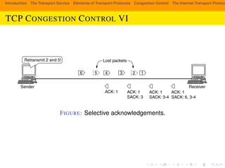 Introduction The Transport Service Elements of Transport Protocols Congestion Control The Internet Transport Protocols: TCP CONGESTION CONTROL VI 
SEC. 6.5 THE INTERNET TRANSPORT PROTOCOLS: TCP 581 
Lost packets 
6 5 4 3 2 1 
Sender Receiver 
ACK: 1 ACK: 1 
SACK: 3 
ACK: 1 
SACK: 3-4 
ACK: 1 
SACK: 6, 3-4 
Retransmit 2 and 5! 
Figure 6-48. Selective acknowledgements. 
FIGURE: Selective acknowledgements. 
notify hosts of congestion that we described in Sec. 5.3.4. With it, the TCP re-ceiver 
can receive congestion signals from IP. 
The use of ECN is enabled for a TCP connection when both the sender and re-ceiver 
indicate that they are capable of using ECN by setting the ECE and CWR 
bits during connection establishment. If ECN is used, each packet that carries a 
TCP segment is flagged in the IP header to show that it can carry an ECN signal. 
Routers that support ECN will set a congestion signal on packets that can carry 
ECN flags when congestion is approaching, instead of dropping those packets 
 