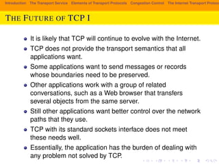 Introduction The Transport Service Elements of Transport Protocols Congestion Control The Internet Transport Protocols: THE FUTURE OF TCP I 
It is likely that TCP will continue to evolve with the Internet. 
TCP does not provide the transport semantics that all 
applications want. 
Some applications want to send messages or records 
whose boundaries need to be preserved. 
Other applications work with a group of related 
conversations, such as a Web browser that transfers 
several objects from the same server. 
Still other applications want better control over the network 
paths that they use. 
TCP with its standard sockets interface does not meet 
these needs well. 
Essentially, the application has the burden of dealing with 
any problem not solved by TCP. 
 