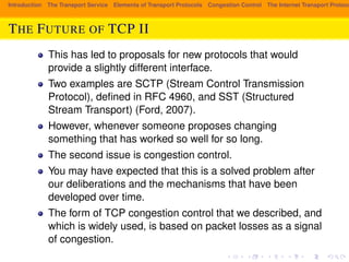 Introduction The Transport Service Elements of Transport Protocols Congestion Control The Internet Transport Protocols: THE FUTURE OF TCP II 
This has led to proposals for new protocols that would 
provide a slightly different interface. 
Two examples are SCTP (Stream Control Transmission 
Protocol), defined in RFC 4960, and SST (Structured 
Stream Transport) (Ford, 2007). 
However, whenever someone proposes changing 
something that has worked so well for so long. 
The second issue is congestion control. 
You may have expected that this is a solved problem after 
our deliberations and the mechanisms that have been 
developed over time. 
The form of TCP congestion control that we described, and 
which is widely used, is based on packet losses as a signal 
of congestion. 
 