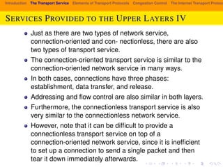 Introduction The Transport Service Elements of Transport Protocols Congestion Control The Internet Transport Protocols: SERVICES PROVIDED TO THE UPPER LAYERS IV 
Just as there are two types of network service, 
connection-oriented and con- nectionless, there are also 
two types of transport service. 
The connection-oriented transport service is similar to the 
connection-oriented network service in many ways. 
In both cases, connections have three phases: 
establishment, data transfer, and release. 
Addressing and flow control are also similar in both layers. 
Furthermore, the connectionless transport service is also 
very similar to the connectionless network service. 
However, note that it can be difficult to provide a 
connectionless transport service on top of a 
connection-oriented network service, since it is inefficient 
to set up a connection to send a single packet and then 
tear it down immediately afterwards. 
 