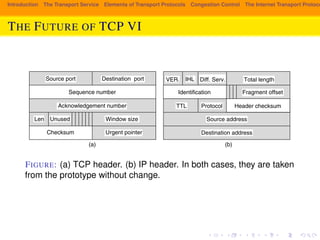 Introduction The Transport Service Elements of Transport Protocols Congestion Control The Internet Transport Protocols: THE FUTURE OF TCP VI 
592 THE TRANSPORT LAYER CHAP. 6 
Destination port 
Sequence number 
Diff. Serv. 
(a) (b) 
Header checksum 
Identification 
Source port 
Acknowledgement number 
Len Unused Window size 
Checksum Urgent pointer 
Fragment offset 
VER. IHL 
Diff. Serv. 
Total length 
TTL Protocol 
Source address 
Destination address 
Figure 6-52. (a) TCP header. (b) IP header. In both cases, they are taken from 
the prototype without change. 
FIGURE: (a) TCP header. (b) IP header. In both cases, they are taken 
from the prototype without change. 
connection record can be stored in a hash table for which some simple function of 
the two IP addresses and two ports is the key. Once the connection record has 
been located, both addresses and both ports must be compared to verify that the 
correct record has been found. 
An optimization that often speeds up connection record lookup even more is 
to maintain a pointer to the last one used and try that one first. Clark et al. (1989) 
tried this and observed a hit rate exceeding 90%. 
 