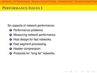Introduction The Transport Service Elements of Transport Protocols Congestion Control The Internet Transport Protocols: PERFORMANCE ISSUES I 
Six aspects of network performance: 
1 Performance problems. 
2 Measuring network performance. 
3 Host design for fast networks. 
4 Fast segment processing. 
5 Header compression. 
6 Protocols for “long fat” networks. 
 